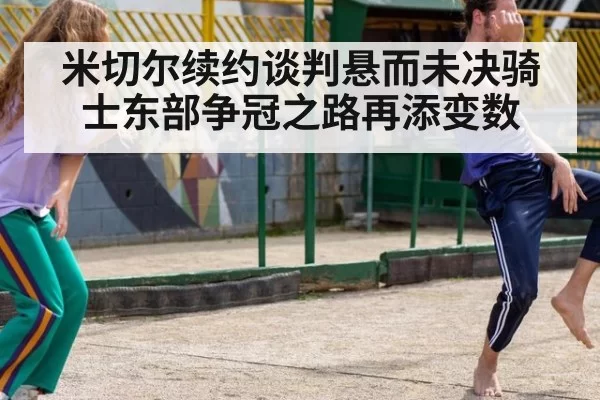 米切尔续约谈判悬而未决骑士东部争冠之路再添变数