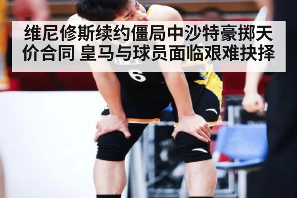 维尼修斯续约僵局中沙特豪掷天价合同 皇马与球员面临艰难抉择