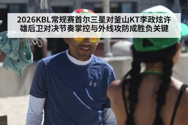 2026KBL常规赛首尔三星对釜山KT李政炫许雄后卫对决节奏掌控与外线攻防成胜负关键